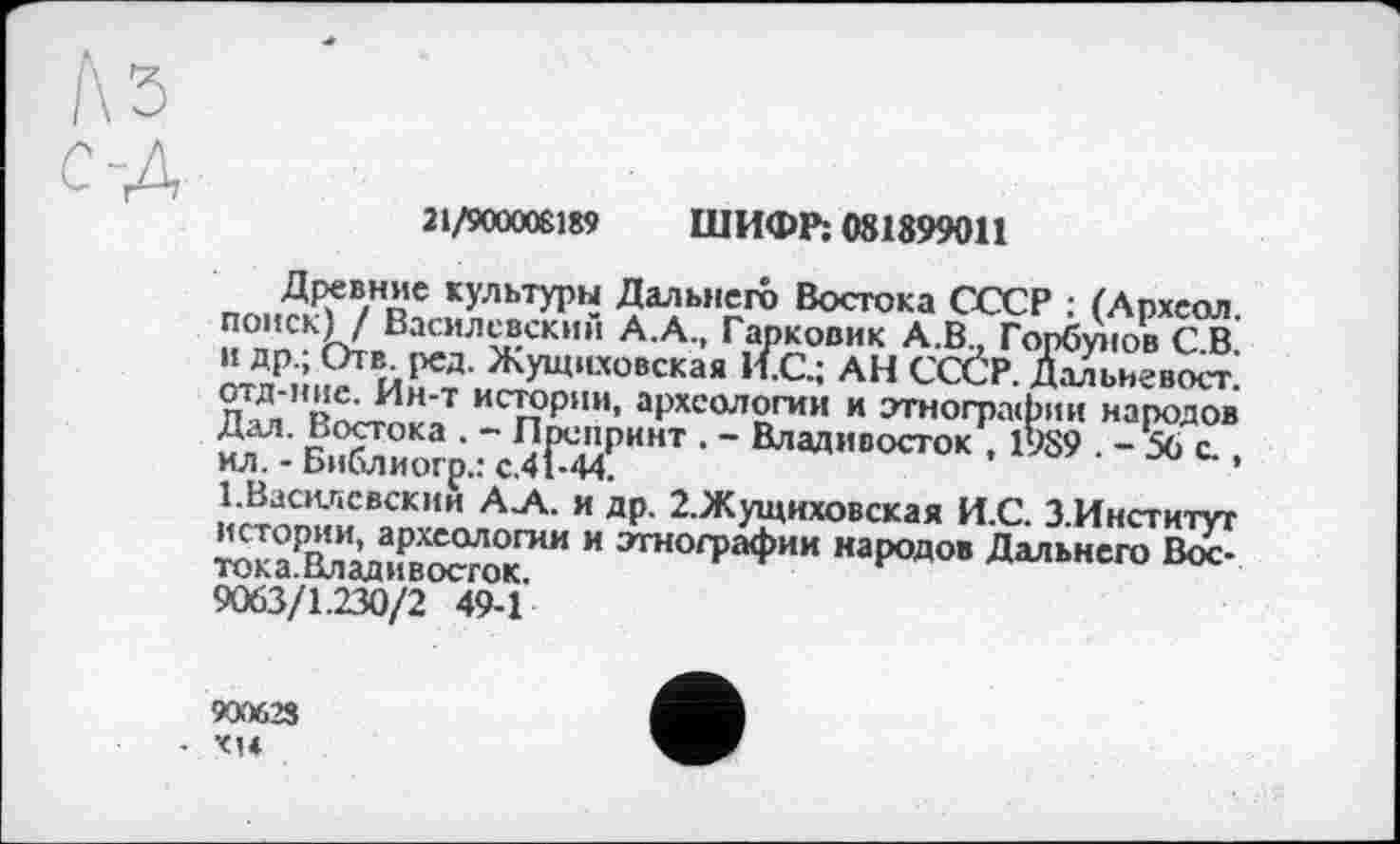 ﻿21/900008189 ШИФР; 081899011
Древние культуры Дальнего Востока СССР : (Архсол. поиск) / Василевский А.А., Гарковик А.В., Горбунов С.В. и др.; Отв ред. Жущиховская И.С.; АН СССР. Дальневост, отд-ние. Ин-т истории, археологии и этнографии народов Дал. Востока . - Препринт . - Владивосток , 1989 . - 56 с.. ил. - Библиогр.: с.41-44.
1.Василевским А „А. и др. 2.Жущиховская И.С. З.Институт истории, археологии и этнографии народов Дальнего Вос-тока.Владивосток.
9063/1.230/2 49-1
9O.'X>23
• XU